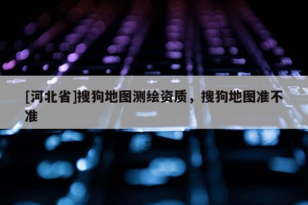[河北省]搜狗地圖測繪資質(zhì)，搜狗地圖準(zhǔn)不準(zhǔn)