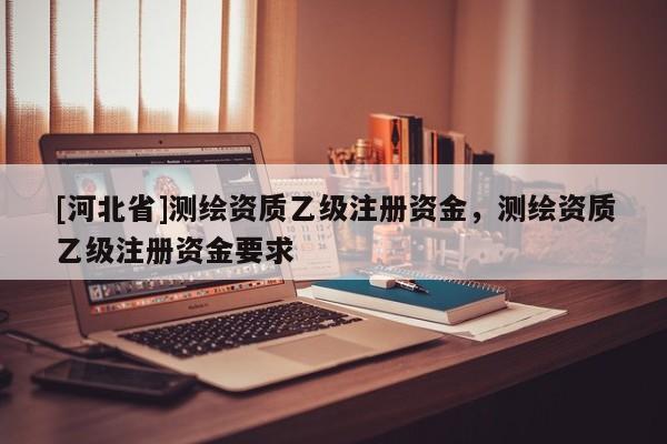 [河北省]測繪資質(zhì)乙級注冊資金，測繪資質(zhì)乙級注冊資金要求