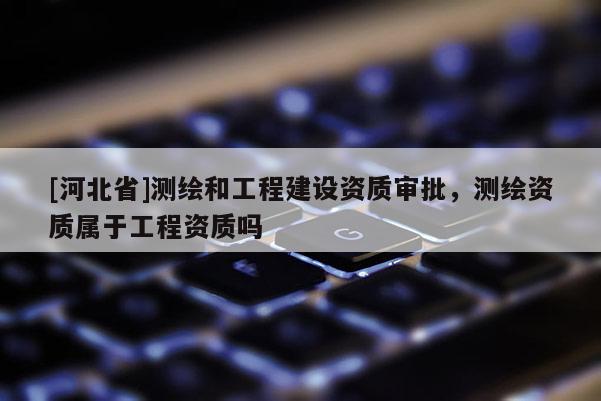 [河北省]測繪和工程建設資質審批，測繪資質屬于工程資質嗎