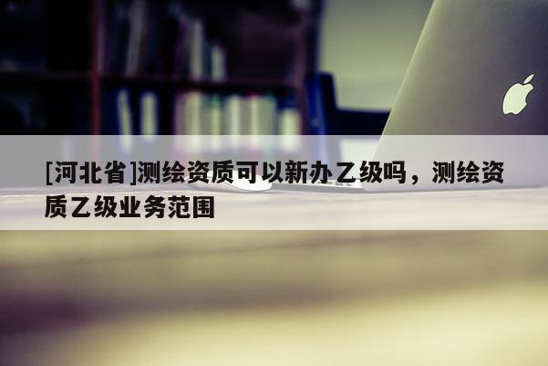 [河北省]測繪資質(zhì)可以新辦乙級嗎，測繪資質(zhì)乙級業(yè)務(wù)范圍