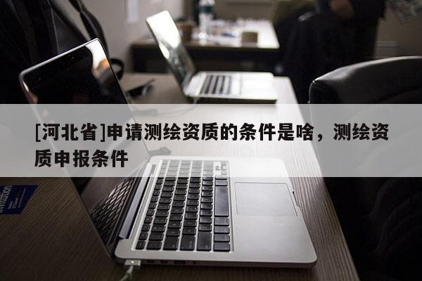 [河北省]申請測繪資質的條件是啥，測繪資質申報條件