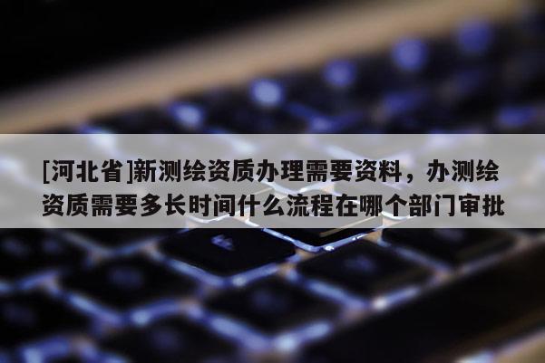 [河北省]新測繪資質辦理需要資料，辦測繪資質需要多長時間什么流程在哪個部門審批