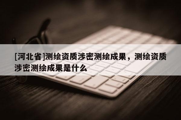 [河北省]測繪資質涉密測繪成果，測繪資質涉密測繪成果是什么