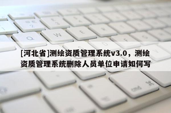 [河北省]測繪資質管理系統v3.0，測繪資質管理系統刪除人員單位申請如何寫