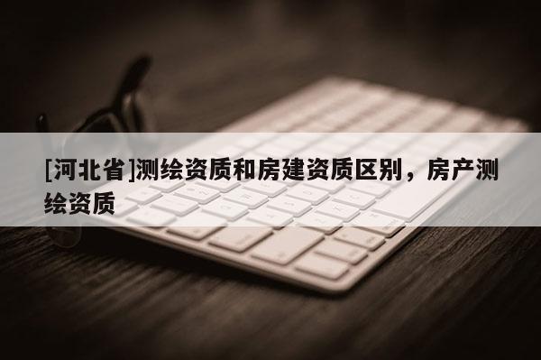 [河北省]測繪資質和房建資質區別，房產測繪資質
