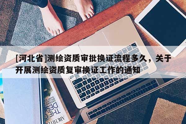 [河北省]測繪資質審批換證流程多久，關于開展測繪資質復審換證工作的通知