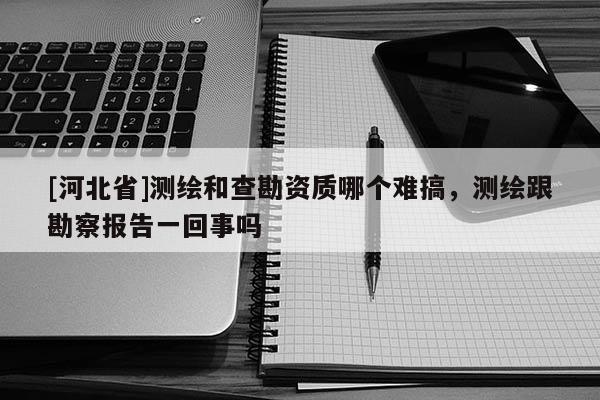 [河北省]測繪和查勘資質(zhì)哪個(gè)難搞，測繪跟勘察報(bào)告一回事嗎