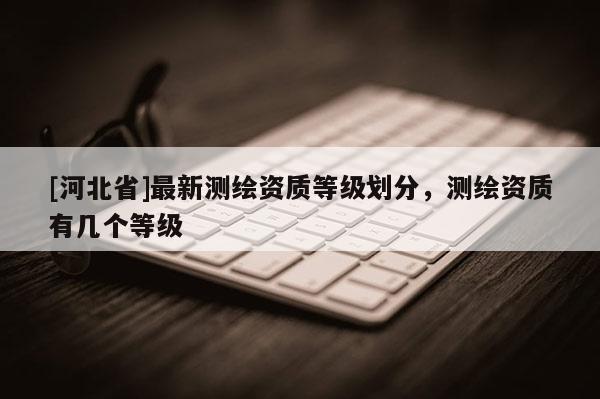 [河北省]最新測繪資質等級劃分，測繪資質有幾個等級
