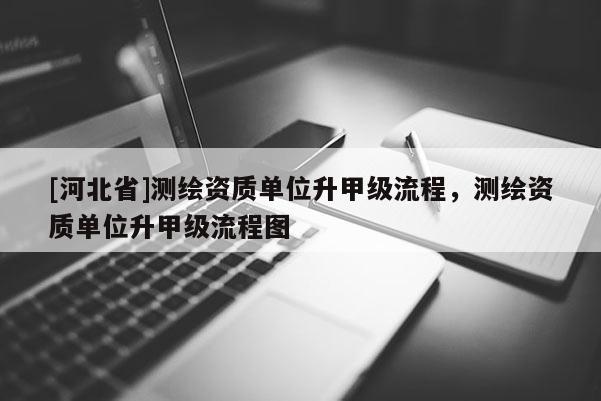 [河北省]測繪資質單位升甲級流程，測繪資質單位升甲級流程圖