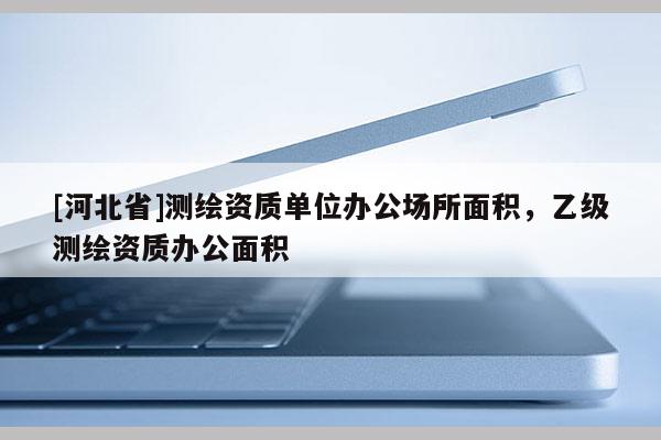 [河北省]測繪資質單位辦公場所面積，乙級測繪資質辦公面積