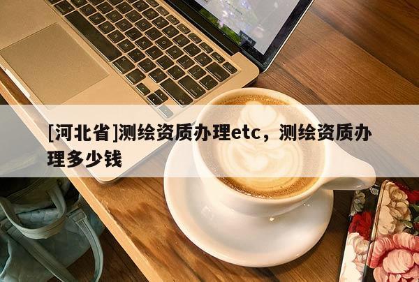 [河北省]測繪資質辦理etc，測繪資質辦理多少錢
