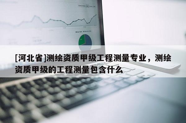 [河北省]測繪資質甲級工程測量專業，測繪資質甲級的工程測量包含什么