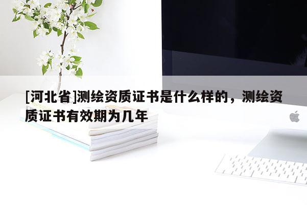 [河北省]測繪資質(zhì)證書是什么樣的，測繪資質(zhì)證書有效期為幾年