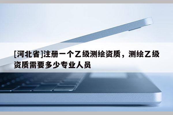 [河北省]注冊一個(gè)乙級測繪資質(zhì)，測繪乙級資質(zhì)需要多少專業(yè)人員