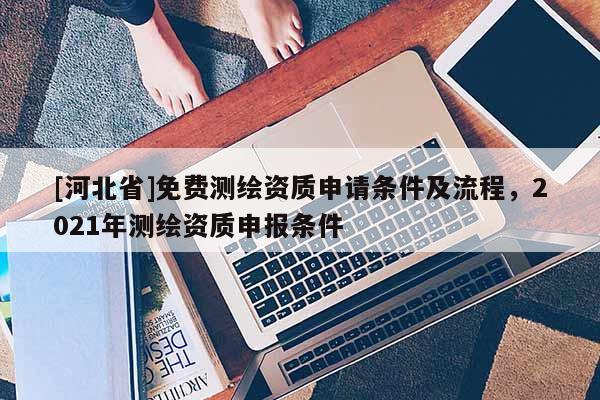 [河北省]免費(fèi)測繪資質(zhì)申請條件及流程，2021年測繪資質(zhì)申報(bào)條件