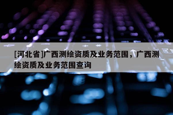 [河北省]廣西測繪資質及業務范圍，廣西測繪資質及業務范圍查詢