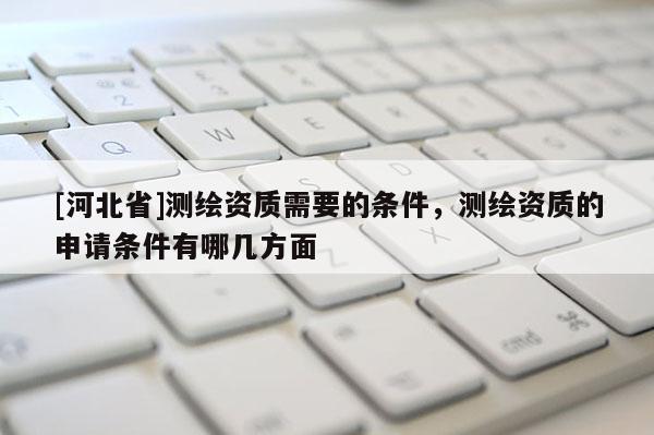 [河北省]測繪資質需要的條件，測繪資質的申請條件有哪幾方面