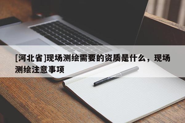 [河北省]現(xiàn)場測繪需要的資質(zhì)是什么，現(xiàn)場測繪注意事項