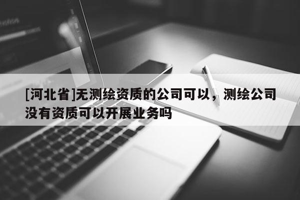 [河北省]無測繪資質(zhì)的公司可以，測繪公司沒有資質(zhì)可以開展業(yè)務嗎