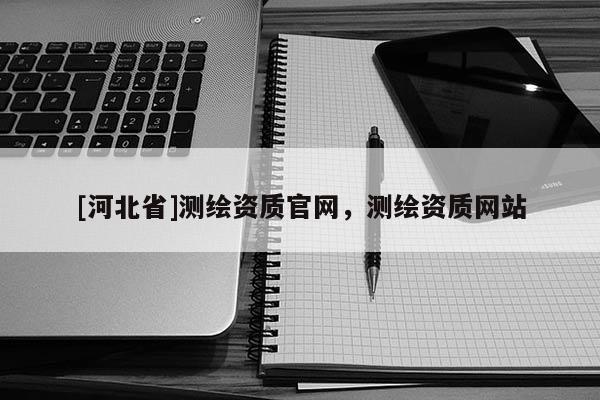 [河北省]測(cè)繪資質(zhì)官網(wǎng)，測(cè)繪資質(zhì)網(wǎng)站