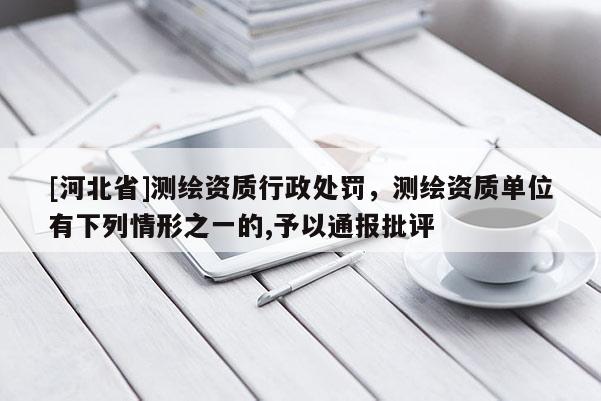 [河北省]測(cè)繪資質(zhì)行政處罰，測(cè)繪資質(zhì)單位有下列情形之一的,予以通報(bào)批評(píng)