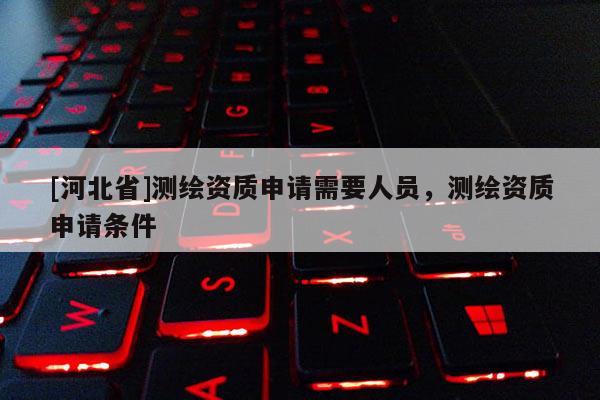 [河北省]測繪資質申請需要人員，測繪資質申請條件