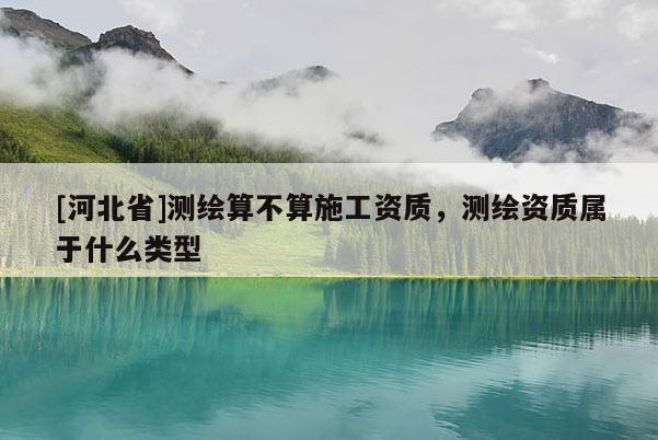 [河北省]測繪算不算施工資質，測繪資質屬于什么類型