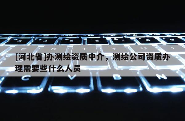 [河北省]辦測繪資質(zhì)中介，測繪公司資質(zhì)辦理需要些什么人員