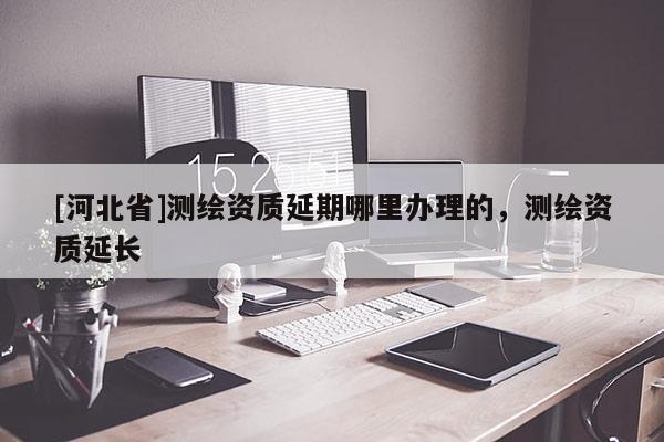 [河北省]測繪資質(zhì)延期哪里辦理的，測繪資質(zhì)延長