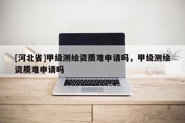 [河北省]甲級測繪資質難申請嗎，甲級測繪資質難申請嗎