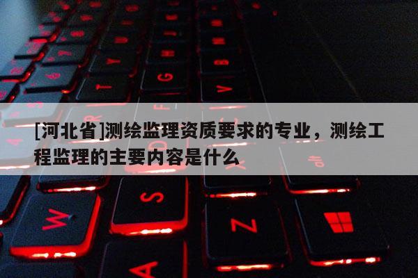 [河北省]測繪監理資質要求的專業，測繪工程監理的主要內容是什么