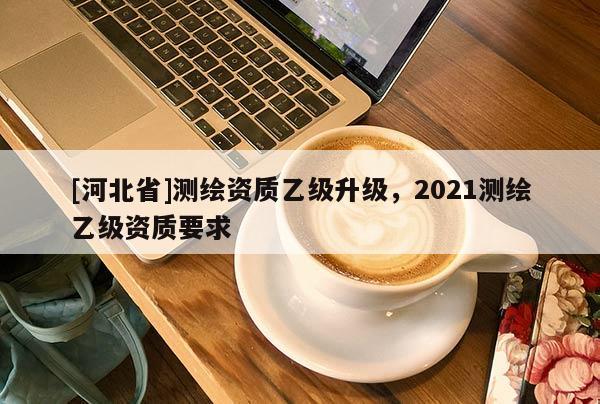 [河北省]測繪資質乙級升級，2021測繪乙級資質要求