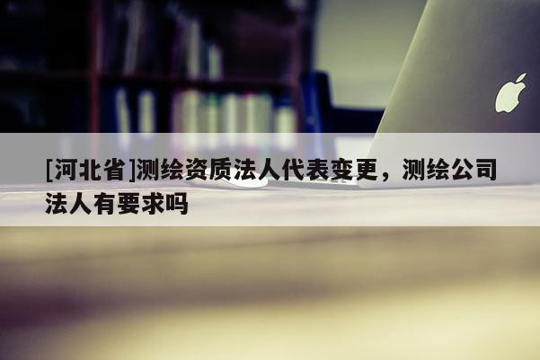 [河北省]測繪資質法人代表變更，測繪公司法人有要求嗎