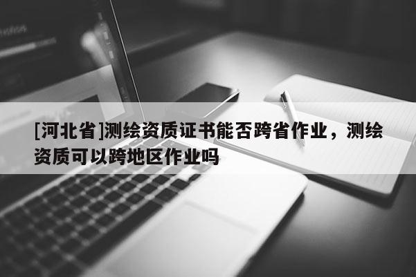 [河北省]測繪資質證書能否跨省作業，測繪資質可以跨地區作業嗎