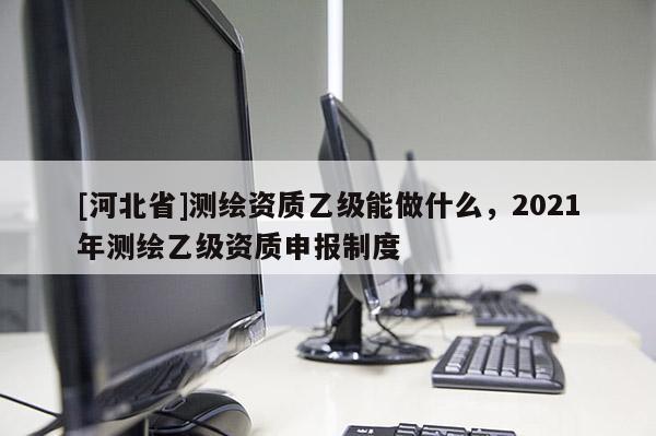 [河北省]測繪資質乙級能做什么，2021年測繪乙級資質申報制度