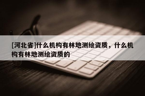 [河北省]什么機構有林地測繪資質，什么機構有林地測繪資質的