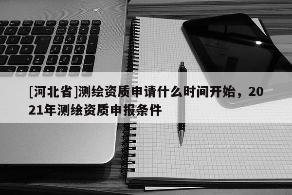 [河北省]測繪資質申請什么時間開始，2021年測繪資質申報條件