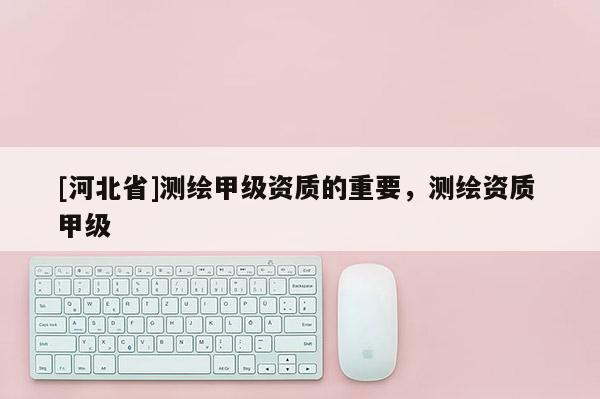 [河北省]測繪甲級資質的重要，測繪資質 甲級