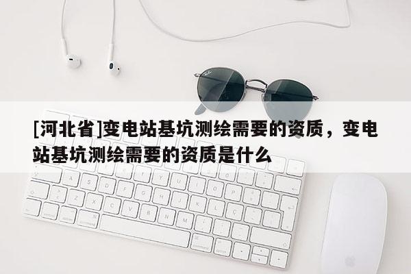 [河北省]變電站基坑測繪需要的資質，變電站基坑測繪需要的資質是什么