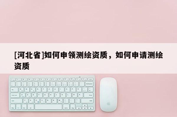 [河北省]如何申領測繪資質，如何申請測繪資質