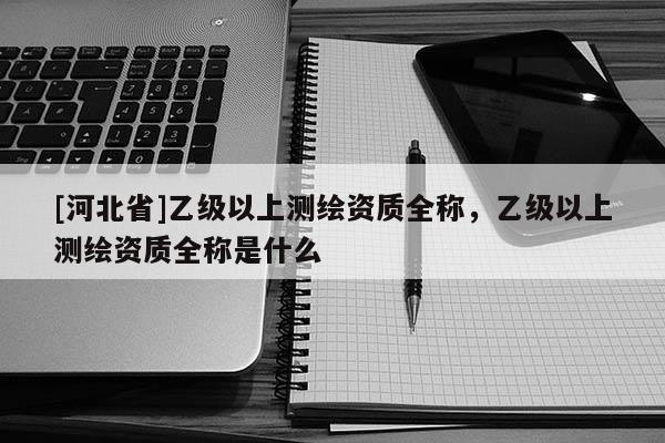 [河北省]乙級以上測繪資質全稱，乙級以上測繪資質全稱是什么