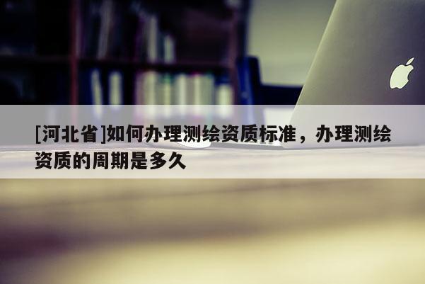 [河北省]如何辦理測繪資質標準，辦理測繪資質的周期是多久
