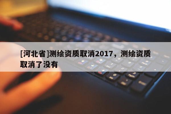 [河北省]測繪資質取消2017，測繪資質取消了沒有