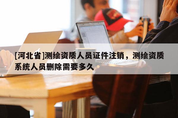 [河北省]測繪資質人員證件注銷，測繪資質系統人員刪除需要多久