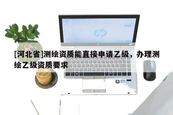 [河北省]測繪資質能直接申請乙級，辦理測繪乙級資質要求