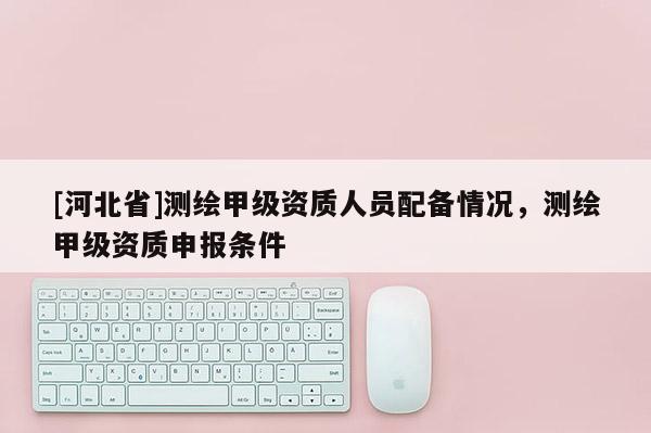 [河北省]測繪甲級資質人員配備情況，測繪甲級資質申報條件