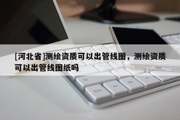 [河北省]測繪資質可以出管線圖，測繪資質可以出管線圖紙嗎