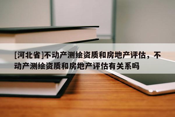 [河北省]不動產測繪資質和房地產評估，不動產測繪資質和房地產評估有關系嗎