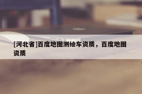 [河北省]百度地圖測繪車資質，百度地圖 資質