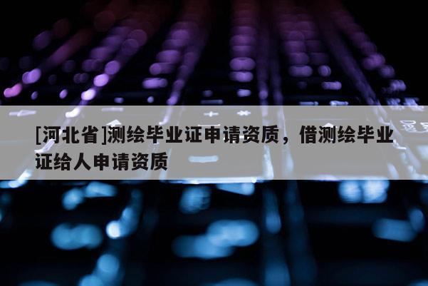 [河北省]測繪畢業證申請資質，借測繪畢業證給人申請資質